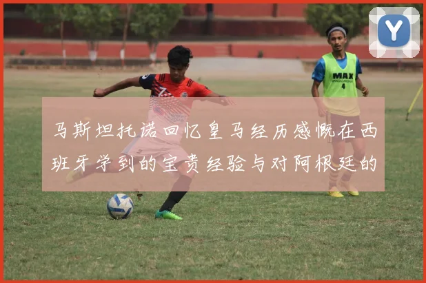 马斯坦托诺回忆皇马经历感慨在西班牙学到的宝贵经验与对阿根廷的思念