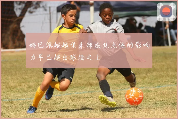 姆巴佩超越俱乐部成焦点他的影响力早已超出球场之上