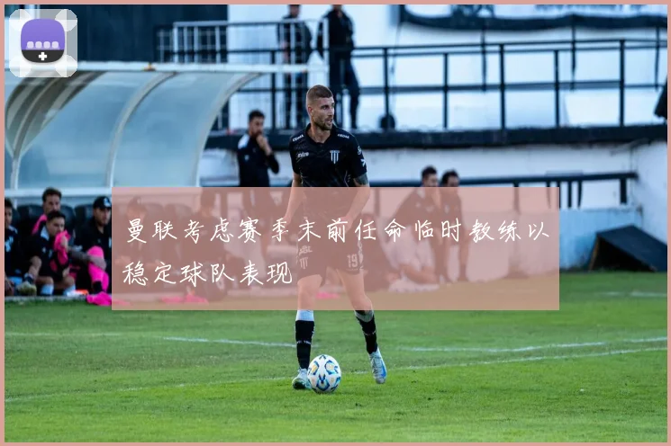 曼联考虑赛季末前任命临时教练以稳定球队表现