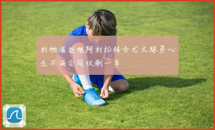 利物浦拒绝阿利松转会尤文球员心生不满合同仅剩一年