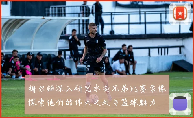 梅尔顿深入研究水花兄弟比赛录像探索他们的伟大之处与篮球魅力