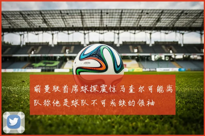 前曼联首席球探震惊马奎尔可能离队称他是球队不可或缺的领袖
