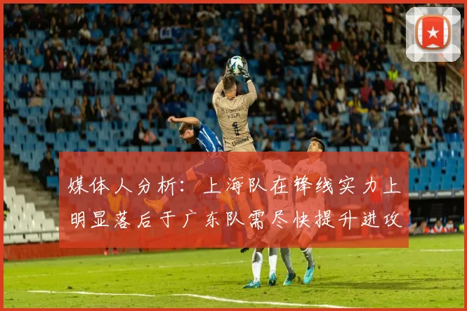 媒体人分析：上海队在锋线实力上明显落后于广东队需尽快提升进攻火力