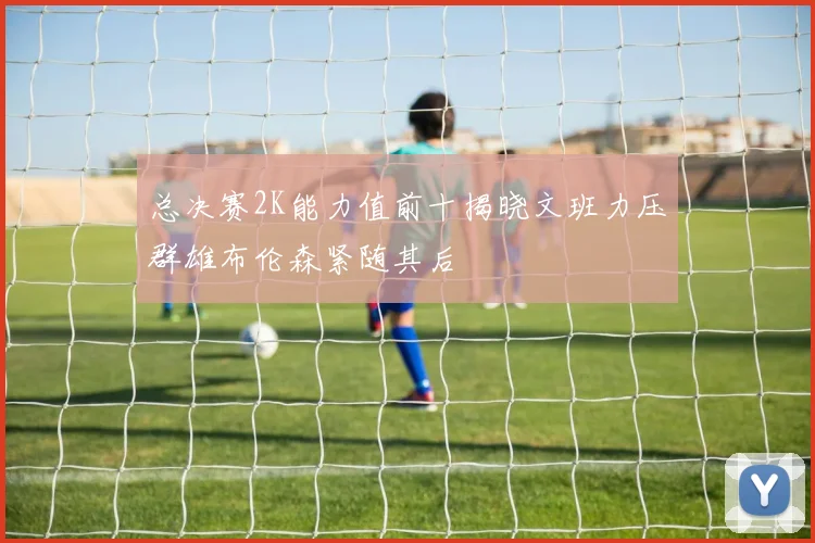 总决赛2K能力值前十揭晓文班力压群雄布伦森紧随其后
