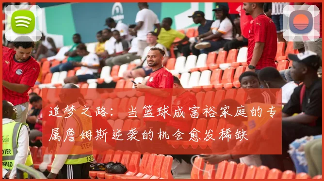 追梦之路：当篮球成富裕家庭的专属詹姆斯逆袭的机会愈发稀缺
