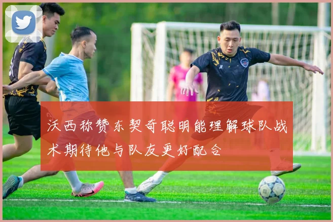 沃西称赞东契奇聪明能理解球队战术期待他与队友更好配合