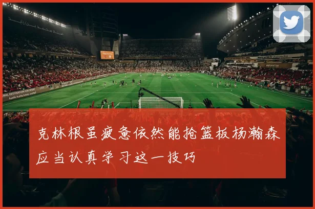 克林根虽疲惫依然能抢篮板杨瀚森应当认真学习这一技巧